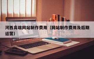 安阳河西高端网站制作费用（网站制作费用及后期运营）