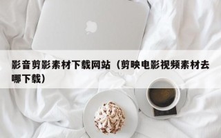 安阳影音剪影素材下载网站（剪映电影视频素材去哪下载）